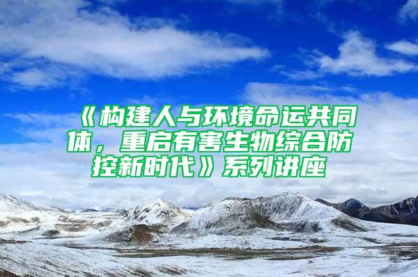 《構(gòu)建人與環(huán)境命運共同體,重啟有害生物綜合防控新時代》系列講座