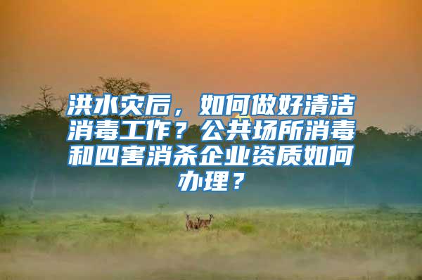 洪水災后,如何做好清潔消毒工作?公共場所消毒和四害消殺企業資質如何辦理?