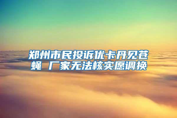 鄭州市民投訴優(yōu)卡丹見(jiàn)蒼蠅 廠家無(wú)法核實(shí)愿調(diào)換