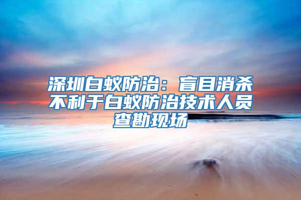 深圳白蟻防治:盲目消殺不利于白蟻防治技術人員查勘現場
