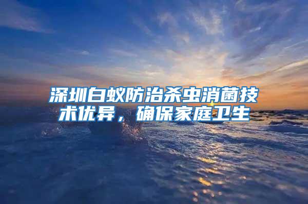 深圳白蟻防治殺蟲消菌技術優異,確保家庭衛生