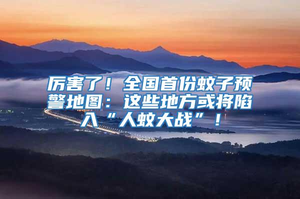 厲害了！全國(guó)首份蚊子預(yù)警地圖：這些地方或?qū)⑾萑搿叭宋么髴?zhàn)”！